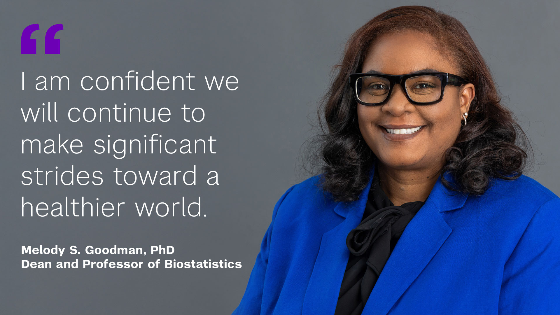 "I am confident we will continue to make significant strides toward a healthier world" Melody S. Goodman, PhD Dean and Professor of Biostatistics
